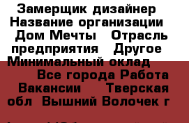 Замерщик-дизайнер › Название организации ­ Дом Мечты › Отрасль предприятия ­ Другое › Минимальный оклад ­ 30 000 - Все города Работа » Вакансии   . Тверская обл.,Вышний Волочек г.